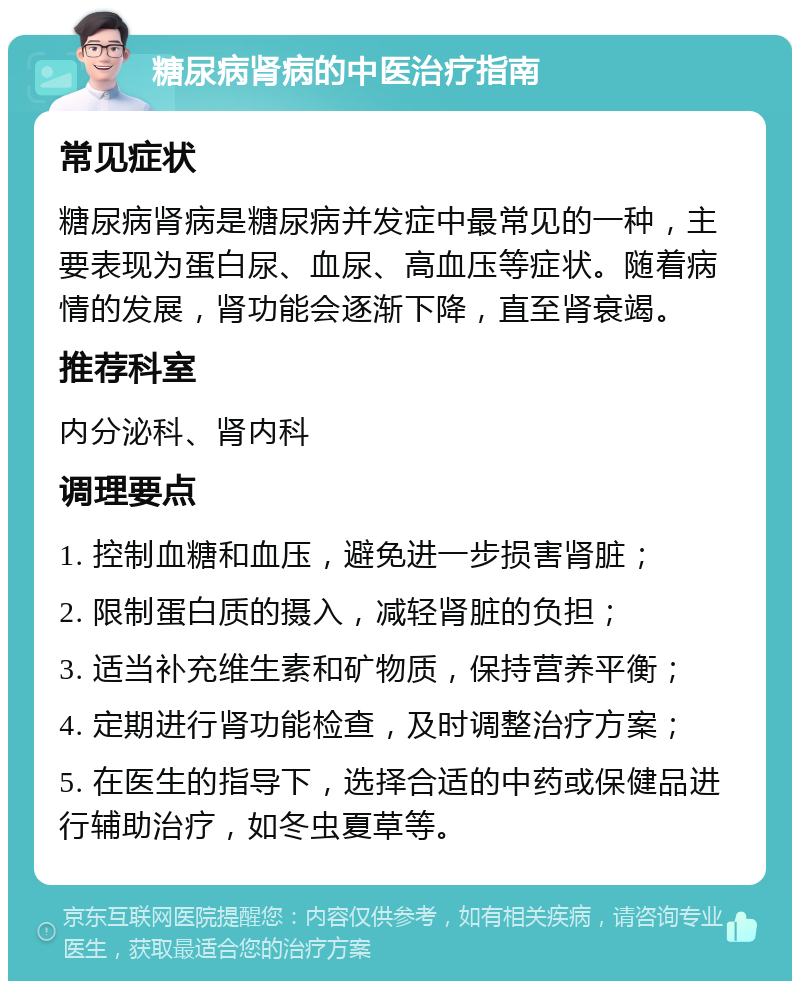 糖尿病肾病的中医治疗指南 常见症状 糖尿病肾病是糖尿病并发症中最常见的一种，主要表现为蛋白尿、血尿、高血压等症状。随着病情的发展，肾功能会逐渐下降，直至肾衰竭。 推荐科室 内分泌科、肾内科 调理要点 1. 控制血糖和血压，避免进一步损害肾脏； 2. 限制蛋白质的摄入，减轻肾脏的负担； 3. 适当补充维生素和矿物质，保持营养平衡； 4. 定期进行肾功能检查，及时调整治疗方案； 5. 在医生的指导下，选择合适的中药或保健品进行辅助治疗，如冬虫夏草等。