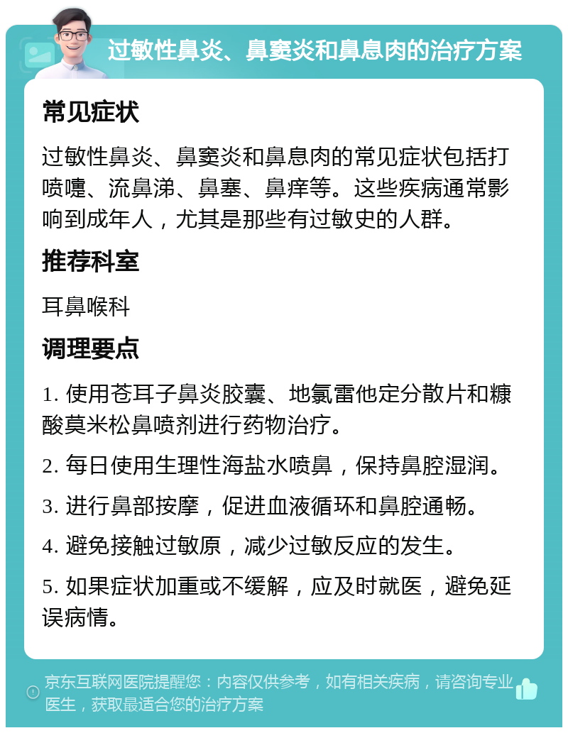 过敏性鼻炎、鼻窦炎和鼻息肉的治疗方案 常见症状 过敏性鼻炎、鼻窦炎和鼻息肉的常见症状包括打喷嚏、流鼻涕、鼻塞、鼻痒等。这些疾病通常影响到成年人，尤其是那些有过敏史的人群。 推荐科室 耳鼻喉科 调理要点 1. 使用苍耳子鼻炎胶囊、地氯雷他定分散片和糠酸莫米松鼻喷剂进行药物治疗。 2. 每日使用生理性海盐水喷鼻，保持鼻腔湿润。 3. 进行鼻部按摩，促进血液循环和鼻腔通畅。 4. 避免接触过敏原，减少过敏反应的发生。 5. 如果症状加重或不缓解，应及时就医，避免延误病情。