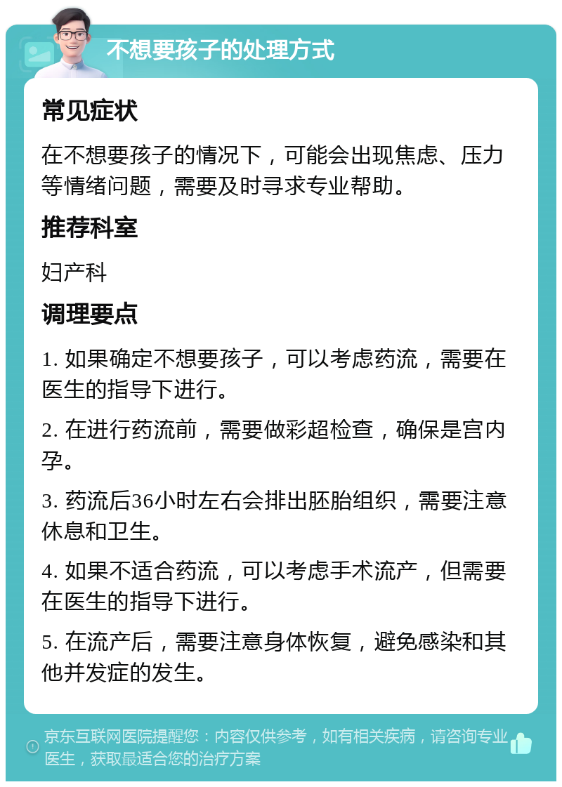 不想要孩子的处理方式 常见症状 在不想要孩子的情况下，可能会出现焦虑、压力等情绪问题，需要及时寻求专业帮助。 推荐科室 妇产科 调理要点 1. 如果确定不想要孩子，可以考虑药流，需要在医生的指导下进行。 2. 在进行药流前，需要做彩超检查，确保是宫内孕。 3. 药流后36小时左右会排出胚胎组织，需要注意休息和卫生。 4. 如果不适合药流，可以考虑手术流产，但需要在医生的指导下进行。 5. 在流产后，需要注意身体恢复，避免感染和其他并发症的发生。