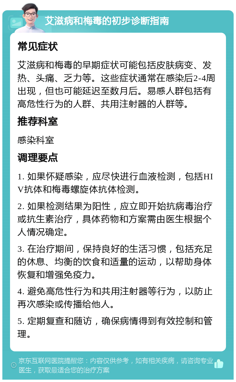 艾滋病和梅毒的初步诊断指南 常见症状 艾滋病和梅毒的早期症状可能包括皮肤病变、发热、头痛、乏力等。这些症状通常在感染后2-4周出现，但也可能延迟至数月后。易感人群包括有高危性行为的人群、共用注射器的人群等。 推荐科室 感染科室 调理要点 1. 如果怀疑感染，应尽快进行血液检测，包括HIV抗体和梅毒螺旋体抗体检测。 2. 如果检测结果为阳性，应立即开始抗病毒治疗或抗生素治疗，具体药物和方案需由医生根据个人情况确定。 3. 在治疗期间，保持良好的生活习惯，包括充足的休息、均衡的饮食和适量的运动，以帮助身体恢复和增强免疫力。 4. 避免高危性行为和共用注射器等行为，以防止再次感染或传播给他人。 5. 定期复查和随访，确保病情得到有效控制和管理。