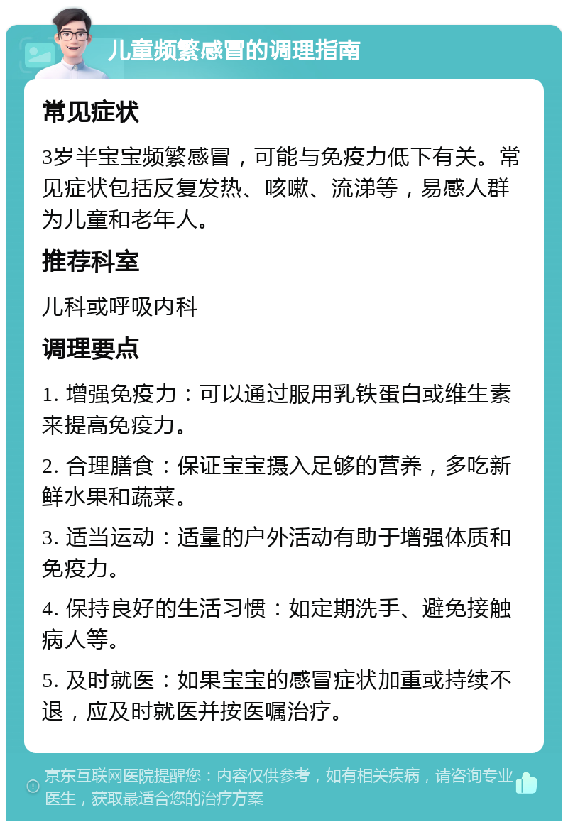 儿童频繁感冒的调理指南 常见症状 3岁半宝宝频繁感冒，可能与免疫力低下有关。常见症状包括反复发热、咳嗽、流涕等，易感人群为儿童和老年人。 推荐科室 儿科或呼吸内科 调理要点 1. 增强免疫力：可以通过服用乳铁蛋白或维生素来提高免疫力。 2. 合理膳食：保证宝宝摄入足够的营养，多吃新鲜水果和蔬菜。 3. 适当运动：适量的户外活动有助于增强体质和免疫力。 4. 保持良好的生活习惯：如定期洗手、避免接触病人等。 5. 及时就医：如果宝宝的感冒症状加重或持续不退，应及时就医并按医嘱治疗。