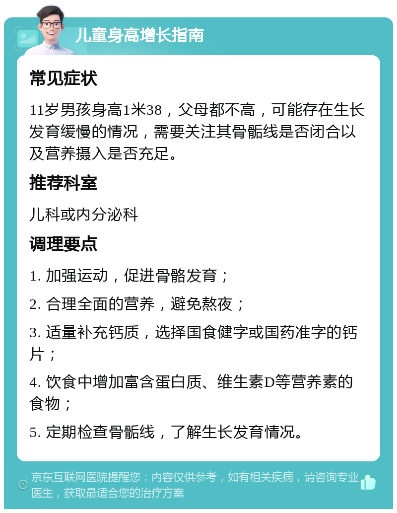 儿童身高增长指南 常见症状 11岁男孩身高1米38，父母都不高，可能存在生长发育缓慢的情况，需要关注其骨骺线是否闭合以及营养摄入是否充足。 推荐科室 儿科或内分泌科 调理要点 1. 加强运动，促进骨骼发育； 2. 合理全面的营养，避免熬夜； 3. 适量补充钙质，选择国食健字或国药准字的钙片； 4. 饮食中增加富含蛋白质、维生素D等营养素的食物； 5. 定期检查骨骺线，了解生长发育情况。