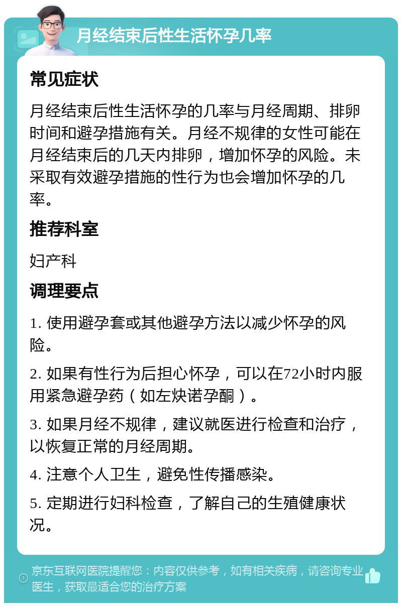 月经结束后性生活怀孕几率 常见症状 月经结束后性生活怀孕的几率与月经周期、排卵时间和避孕措施有关。月经不规律的女性可能在月经结束后的几天内排卵，增加怀孕的风险。未采取有效避孕措施的性行为也会增加怀孕的几率。 推荐科室 妇产科 调理要点 1. 使用避孕套或其他避孕方法以减少怀孕的风险。 2. 如果有性行为后担心怀孕，可以在72小时内服用紧急避孕药（如左炔诺孕酮）。 3. 如果月经不规律，建议就医进行检查和治疗，以恢复正常的月经周期。 4. 注意个人卫生，避免性传播感染。 5. 定期进行妇科检查，了解自己的生殖健康状况。