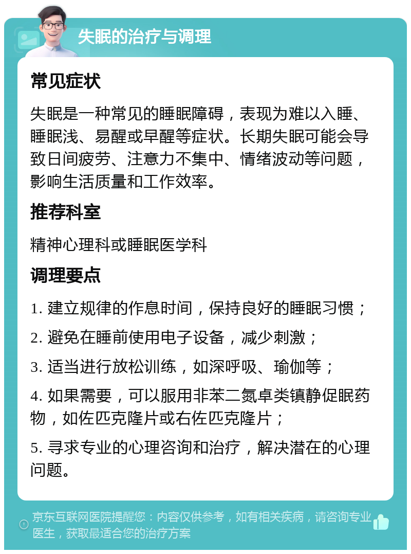 失眠的治疗与调理 常见症状 失眠是一种常见的睡眠障碍，表现为难以入睡、睡眠浅、易醒或早醒等症状。长期失眠可能会导致日间疲劳、注意力不集中、情绪波动等问题，影响生活质量和工作效率。 推荐科室 精神心理科或睡眠医学科 调理要点 1. 建立规律的作息时间，保持良好的睡眠习惯； 2. 避免在睡前使用电子设备，减少刺激； 3. 适当进行放松训练，如深呼吸、瑜伽等； 4. 如果需要，可以服用非苯二氮卓类镇静促眠药物，如佐匹克隆片或右佐匹克隆片； 5. 寻求专业的心理咨询和治疗，解决潜在的心理问题。