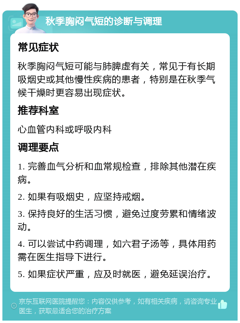 秋季胸闷气短的诊断与调理 常见症状 秋季胸闷气短可能与肺脾虚有关，常见于有长期吸烟史或其他慢性疾病的患者，特别是在秋季气候干燥时更容易出现症状。 推荐科室 心血管内科或呼吸内科 调理要点 1. 完善血气分析和血常规检查，排除其他潜在疾病。 2. 如果有吸烟史，应坚持戒烟。 3. 保持良好的生活习惯，避免过度劳累和情绪波动。 4. 可以尝试中药调理，如六君子汤等，具体用药需在医生指导下进行。 5. 如果症状严重，应及时就医，避免延误治疗。