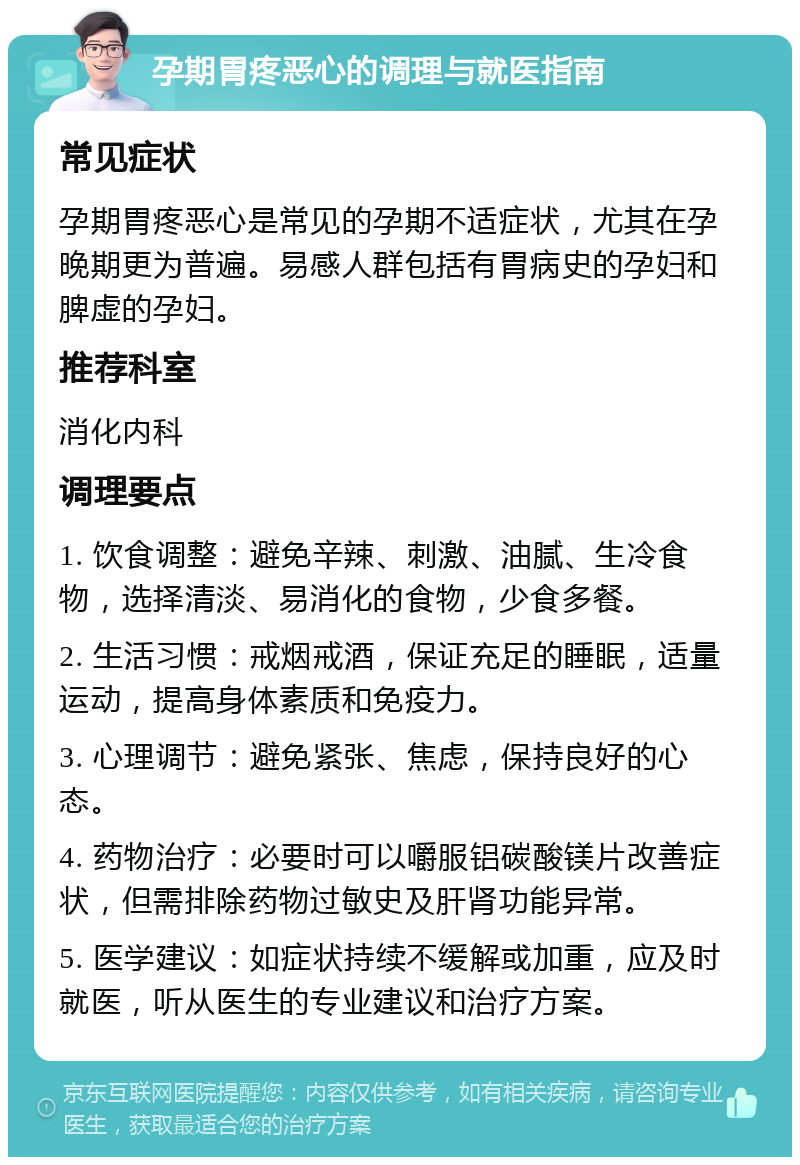 孕期胃疼恶心的调理与就医指南 常见症状 孕期胃疼恶心是常见的孕期不适症状，尤其在孕晚期更为普遍。易感人群包括有胃病史的孕妇和脾虚的孕妇。 推荐科室 消化内科 调理要点 1. 饮食调整：避免辛辣、刺激、油腻、生冷食物，选择清淡、易消化的食物，少食多餐。 2. 生活习惯：戒烟戒酒，保证充足的睡眠，适量运动，提高身体素质和免疫力。 3. 心理调节：避免紧张、焦虑，保持良好的心态。 4. 药物治疗：必要时可以嚼服铝碳酸镁片改善症状，但需排除药物过敏史及肝肾功能异常。 5. 医学建议：如症状持续不缓解或加重，应及时就医，听从医生的专业建议和治疗方案。