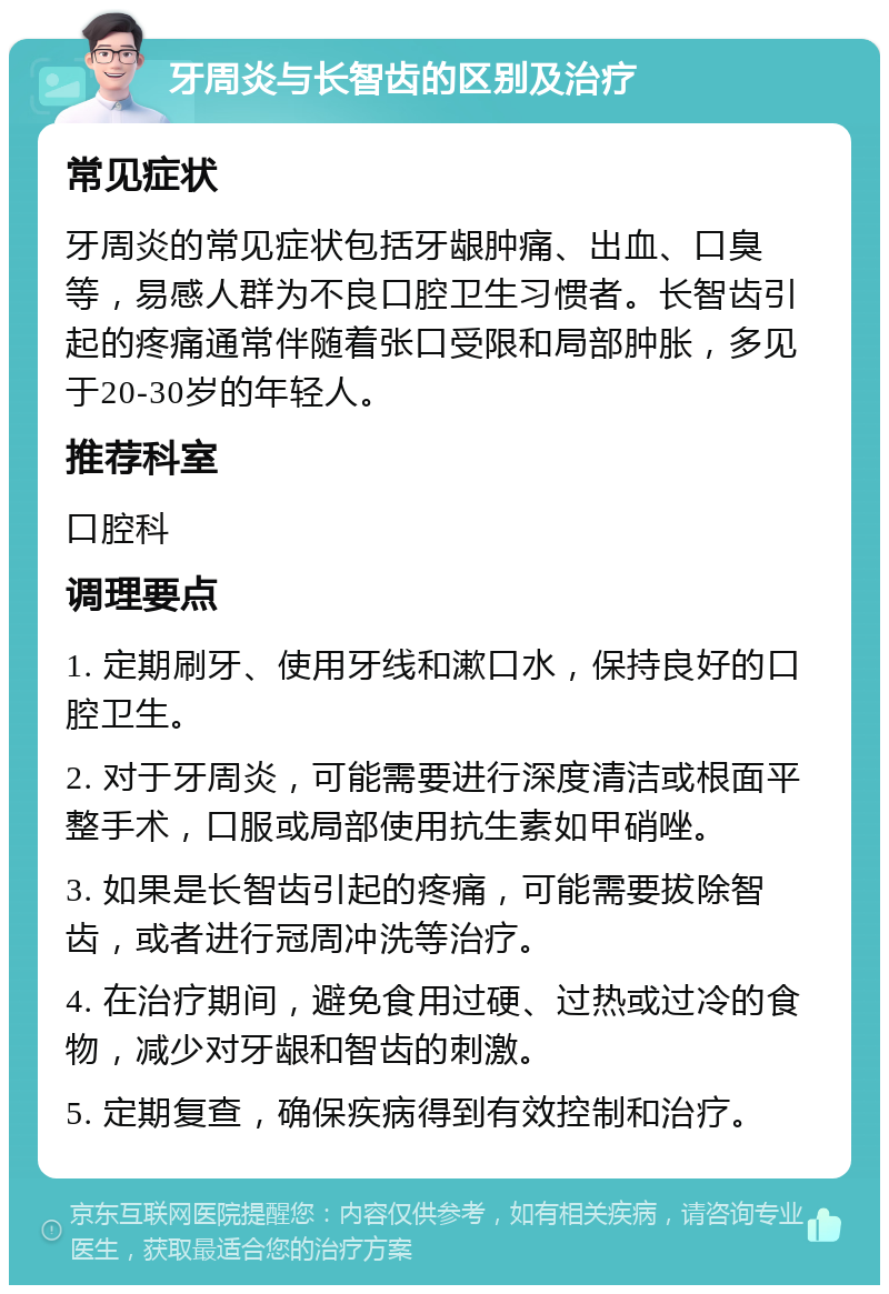 牙周炎与长智齿的区别及治疗 常见症状 牙周炎的常见症状包括牙龈肿痛、出血、口臭等，易感人群为不良口腔卫生习惯者。长智齿引起的疼痛通常伴随着张口受限和局部肿胀，多见于20-30岁的年轻人。 推荐科室 口腔科 调理要点 1. 定期刷牙、使用牙线和漱口水，保持良好的口腔卫生。 2. 对于牙周炎，可能需要进行深度清洁或根面平整手术，口服或局部使用抗生素如甲硝唑。 3. 如果是长智齿引起的疼痛，可能需要拔除智齿，或者进行冠周冲洗等治疗。 4. 在治疗期间，避免食用过硬、过热或过冷的食物，减少对牙龈和智齿的刺激。 5. 定期复查，确保疾病得到有效控制和治疗。