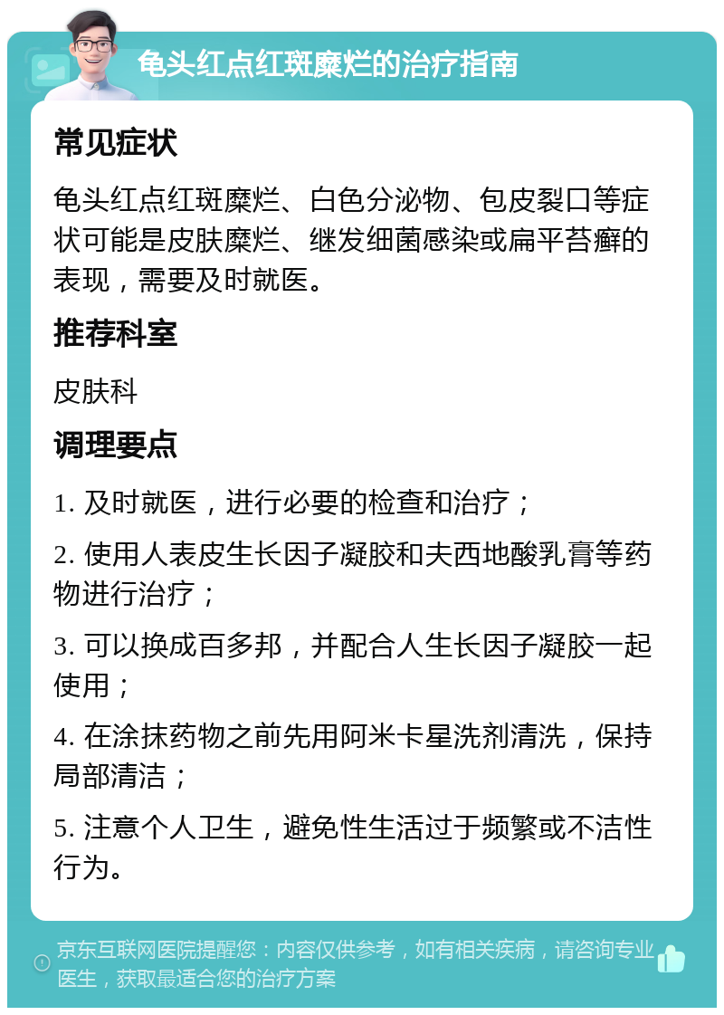 龟头红点红斑糜烂的治疗指南 常见症状 龟头红点红斑糜烂、白色分泌物、包皮裂口等症状可能是皮肤糜烂、继发细菌感染或扁平苔癣的表现，需要及时就医。 推荐科室 皮肤科 调理要点 1. 及时就医，进行必要的检查和治疗； 2. 使用人表皮生长因子凝胶和夫西地酸乳膏等药物进行治疗； 3. 可以换成百多邦，并配合人生长因子凝胶一起使用； 4. 在涂抹药物之前先用阿米卡星洗剂清洗，保持局部清洁； 5. 注意个人卫生，避免性生活过于频繁或不洁性行为。