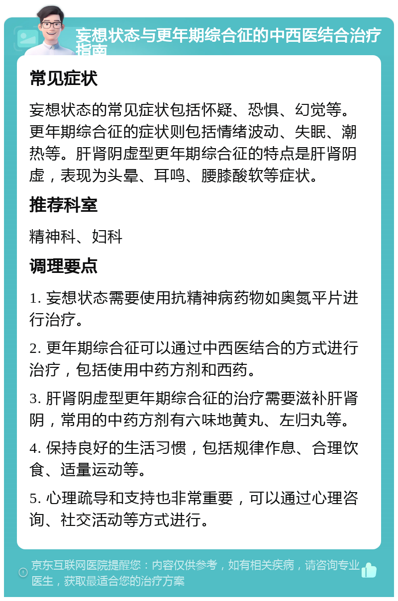 妄想状态与更年期综合征的中西医结合治疗指南 常见症状 妄想状态的常见症状包括怀疑、恐惧、幻觉等。更年期综合征的症状则包括情绪波动、失眠、潮热等。肝肾阴虚型更年期综合征的特点是肝肾阴虚，表现为头晕、耳鸣、腰膝酸软等症状。 推荐科室 精神科、妇科 调理要点 1. 妄想状态需要使用抗精神病药物如奥氮平片进行治疗。 2. 更年期综合征可以通过中西医结合的方式进行治疗，包括使用中药方剂和西药。 3. 肝肾阴虚型更年期综合征的治疗需要滋补肝肾阴，常用的中药方剂有六味地黄丸、左归丸等。 4. 保持良好的生活习惯，包括规律作息、合理饮食、适量运动等。 5. 心理疏导和支持也非常重要，可以通过心理咨询、社交活动等方式进行。