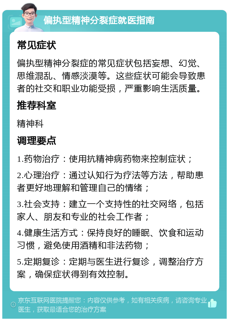 偏执型精神分裂症就医指南 常见症状 偏执型精神分裂症的常见症状包括妄想、幻觉、思维混乱、情感淡漠等。这些症状可能会导致患者的社交和职业功能受损，严重影响生活质量。 推荐科室 精神科 调理要点 1.药物治疗：使用抗精神病药物来控制症状； 2.心理治疗：通过认知行为疗法等方法，帮助患者更好地理解和管理自己的情绪； 3.社会支持：建立一个支持性的社交网络，包括家人、朋友和专业的社会工作者； 4.健康生活方式：保持良好的睡眠、饮食和运动习惯，避免使用酒精和非法药物； 5.定期复诊：定期与医生进行复诊，调整治疗方案，确保症状得到有效控制。