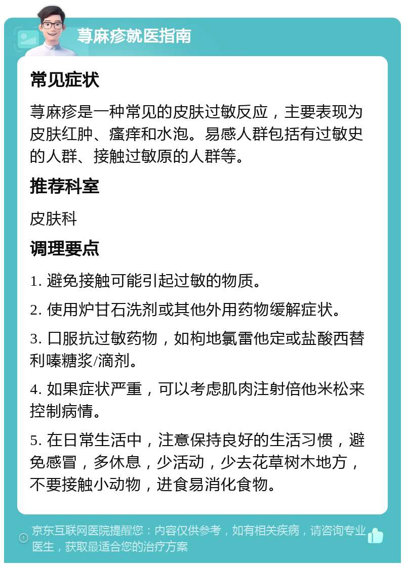 荨麻疹就医指南 常见症状 荨麻疹是一种常见的皮肤过敏反应，主要表现为皮肤红肿、瘙痒和水泡。易感人群包括有过敏史的人群、接触过敏原的人群等。 推荐科室 皮肤科 调理要点 1. 避免接触可能引起过敏的物质。 2. 使用炉甘石洗剂或其他外用药物缓解症状。 3. 口服抗过敏药物，如枸地氯雷他定或盐酸西替利嗪糖浆/滴剂。 4. 如果症状严重，可以考虑肌肉注射倍他米松来控制病情。 5. 在日常生活中，注意保持良好的生活习惯，避免感冒，多休息，少活动，少去花草树木地方，不要接触小动物，进食易消化食物。