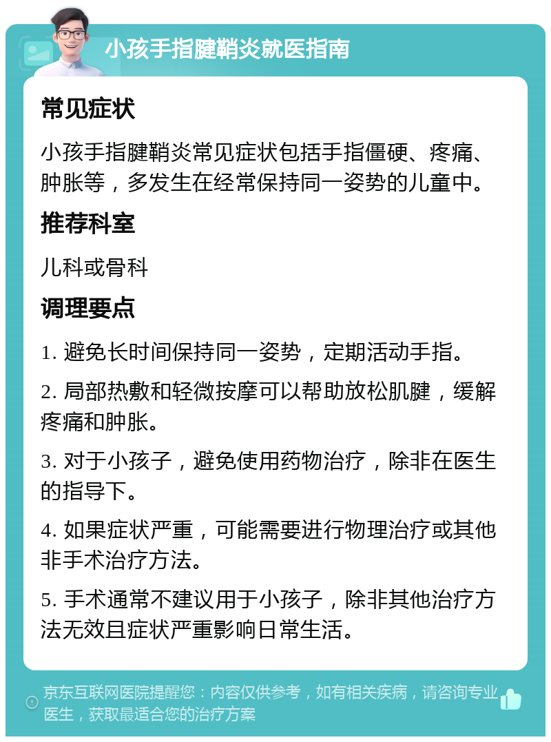 小孩手指腱鞘炎就医指南 常见症状 小孩手指腱鞘炎常见症状包括手指僵硬、疼痛、肿胀等，多发生在经常保持同一姿势的儿童中。 推荐科室 儿科或骨科 调理要点 1. 避免长时间保持同一姿势，定期活动手指。 2. 局部热敷和轻微按摩可以帮助放松肌腱，缓解疼痛和肿胀。 3. 对于小孩子，避免使用药物治疗，除非在医生的指导下。 4. 如果症状严重，可能需要进行物理治疗或其他非手术治疗方法。 5. 手术通常不建议用于小孩子，除非其他治疗方法无效且症状严重影响日常生活。