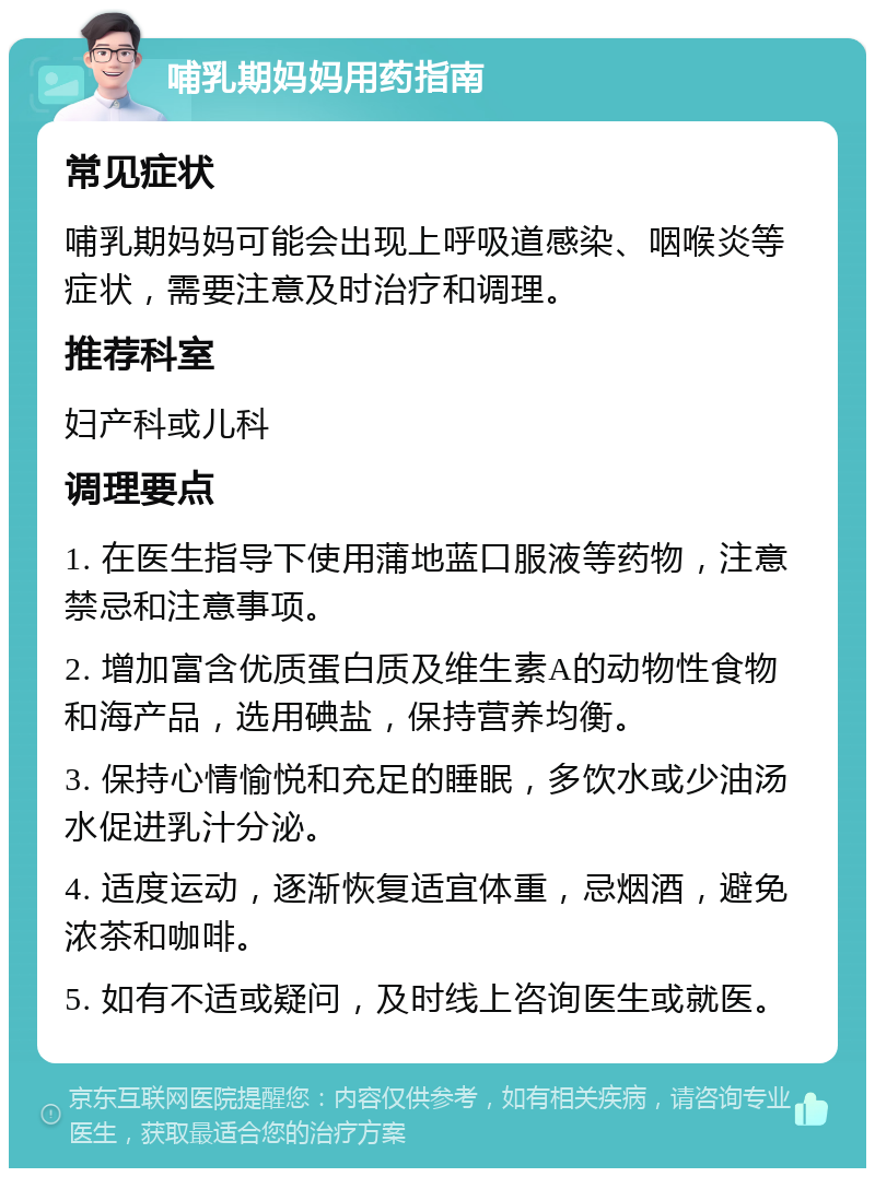 哺乳期妈妈用药指南 常见症状 哺乳期妈妈可能会出现上呼吸道感染、咽喉炎等症状，需要注意及时治疗和调理。 推荐科室 妇产科或儿科 调理要点 1. 在医生指导下使用蒲地蓝口服液等药物，注意禁忌和注意事项。 2. 增加富含优质蛋白质及维生素A的动物性食物和海产品，选用碘盐，保持营养均衡。 3. 保持心情愉悦和充足的睡眠，多饮水或少油汤水促进乳汁分泌。 4. 适度运动，逐渐恢复适宜体重，忌烟酒，避免浓茶和咖啡。 5. 如有不适或疑问，及时线上咨询医生或就医。