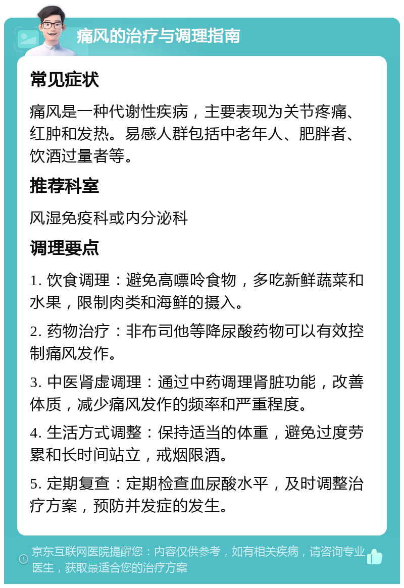 痛风的治疗与调理指南 常见症状 痛风是一种代谢性疾病，主要表现为关节疼痛、红肿和发热。易感人群包括中老年人、肥胖者、饮酒过量者等。 推荐科室 风湿免疫科或内分泌科 调理要点 1. 饮食调理：避免高嘌呤食物，多吃新鲜蔬菜和水果，限制肉类和海鲜的摄入。 2. 药物治疗：非布司他等降尿酸药物可以有效控制痛风发作。 3. 中医肾虚调理：通过中药调理肾脏功能，改善体质，减少痛风发作的频率和严重程度。 4. 生活方式调整：保持适当的体重，避免过度劳累和长时间站立，戒烟限酒。 5. 定期复查：定期检查血尿酸水平，及时调整治疗方案，预防并发症的发生。