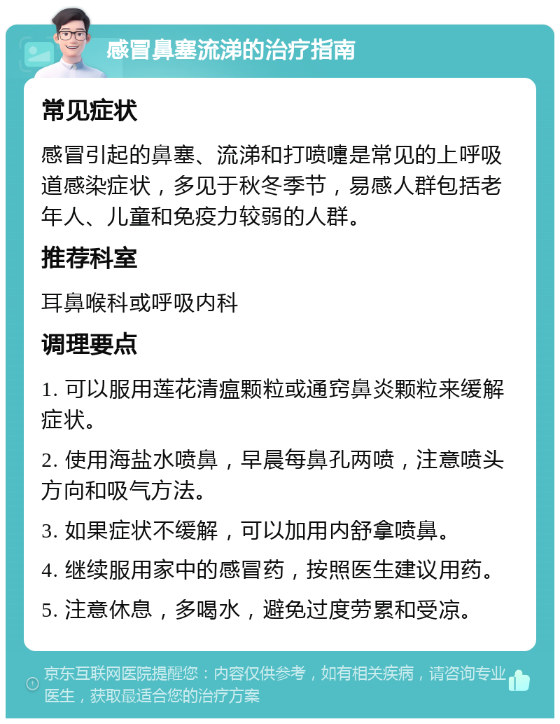 感冒鼻塞流涕的治疗指南 常见症状 感冒引起的鼻塞、流涕和打喷嚏是常见的上呼吸道感染症状，多见于秋冬季节，易感人群包括老年人、儿童和免疫力较弱的人群。 推荐科室 耳鼻喉科或呼吸内科 调理要点 1. 可以服用莲花清瘟颗粒或通窍鼻炎颗粒来缓解症状。 2. 使用海盐水喷鼻，早晨每鼻孔两喷，注意喷头方向和吸气方法。 3. 如果症状不缓解，可以加用内舒拿喷鼻。 4. 继续服用家中的感冒药，按照医生建议用药。 5. 注意休息，多喝水，避免过度劳累和受凉。