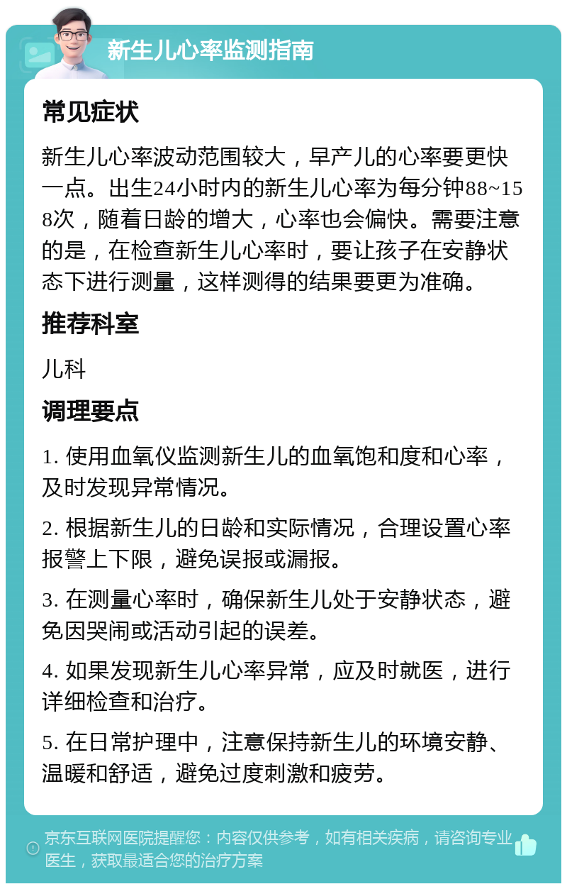 新生儿心率监测指南 常见症状 新生儿心率波动范围较大，早产儿的心率要更快一点。出生24小时内的新生儿心率为每分钟88~158次，随着日龄的增大，心率也会偏快。需要注意的是，在检查新生儿心率时，要让孩子在安静状态下进行测量，这样测得的结果要更为准确。 推荐科室 儿科 调理要点 1. 使用血氧仪监测新生儿的血氧饱和度和心率，及时发现异常情况。 2. 根据新生儿的日龄和实际情况，合理设置心率报警上下限，避免误报或漏报。 3. 在测量心率时，确保新生儿处于安静状态，避免因哭闹或活动引起的误差。 4. 如果发现新生儿心率异常，应及时就医，进行详细检查和治疗。 5. 在日常护理中，注意保持新生儿的环境安静、温暖和舒适，避免过度刺激和疲劳。