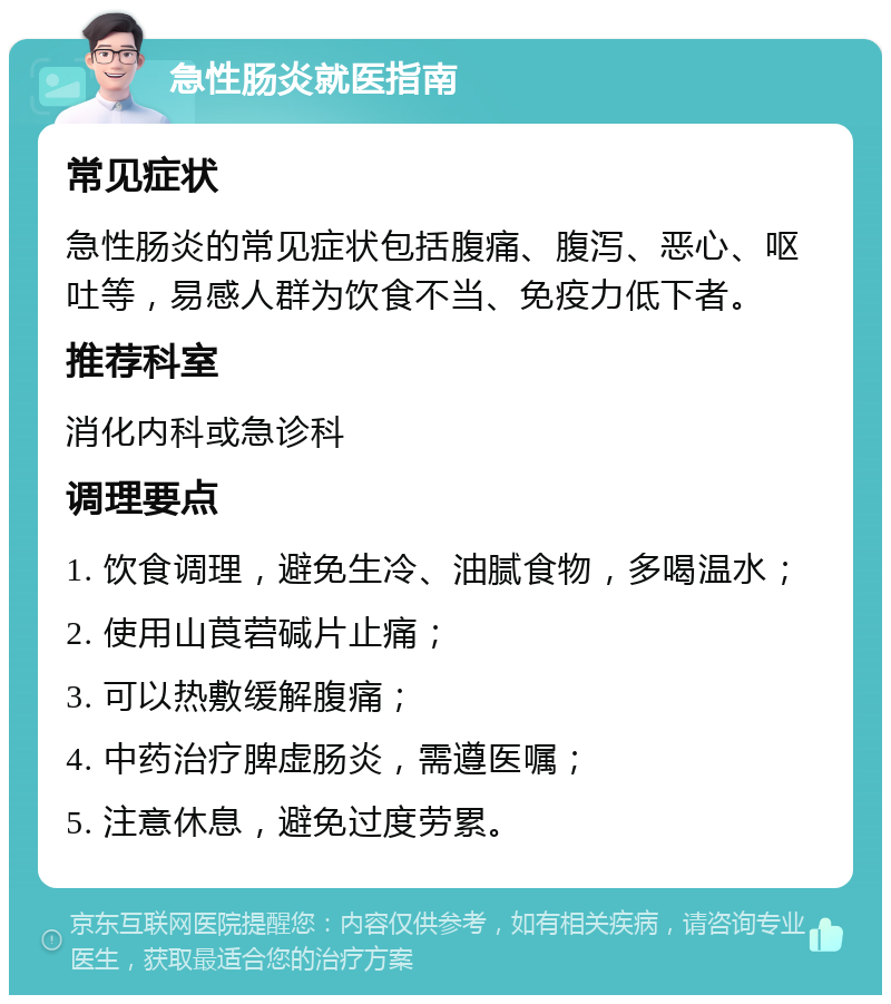 急性肠炎就医指南 常见症状 急性肠炎的常见症状包括腹痛、腹泻、恶心、呕吐等，易感人群为饮食不当、免疫力低下者。 推荐科室 消化内科或急诊科 调理要点 1. 饮食调理，避免生冷、油腻食物，多喝温水； 2. 使用山莨菪碱片止痛； 3. 可以热敷缓解腹痛； 4. 中药治疗脾虚肠炎，需遵医嘱； 5. 注意休息，避免过度劳累。