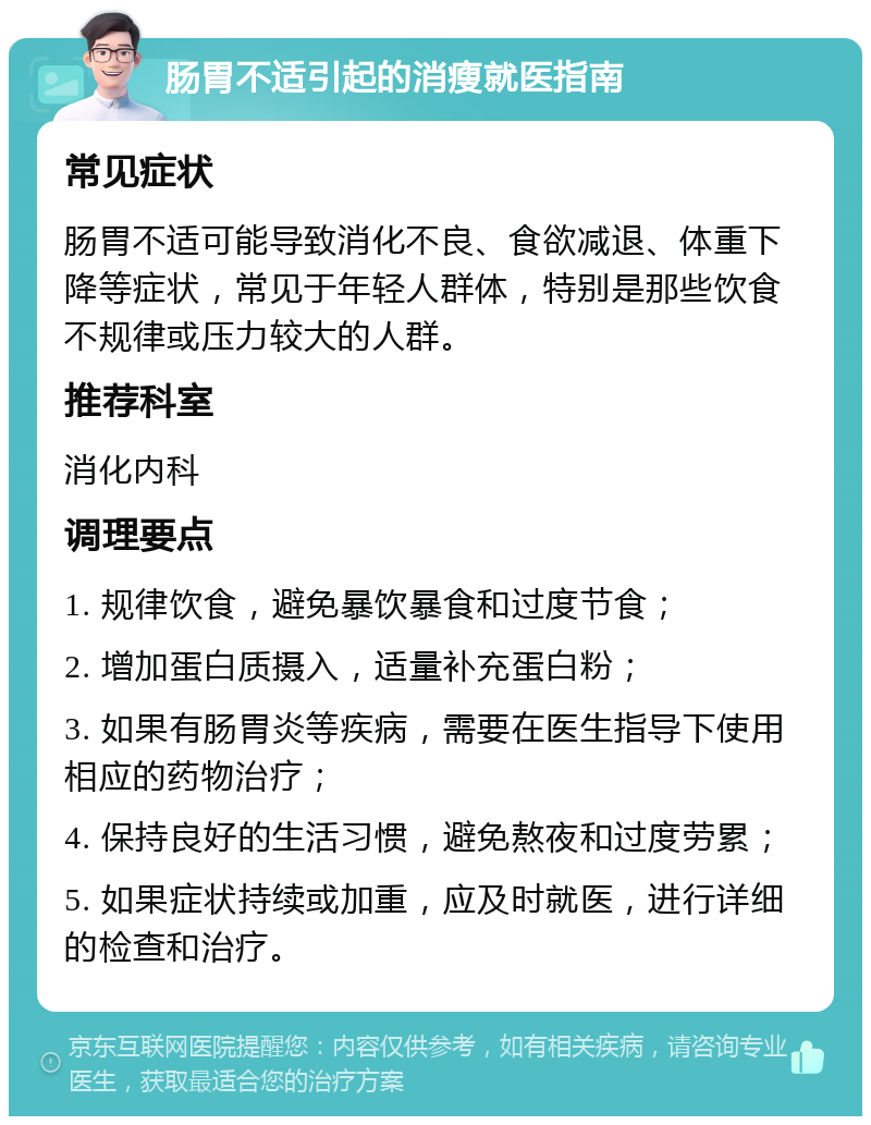 肠胃不适引起的消瘦就医指南 常见症状 肠胃不适可能导致消化不良、食欲减退、体重下降等症状，常见于年轻人群体，特别是那些饮食不规律或压力较大的人群。 推荐科室 消化内科 调理要点 1. 规律饮食，避免暴饮暴食和过度节食； 2. 增加蛋白质摄入，适量补充蛋白粉； 3. 如果有肠胃炎等疾病，需要在医生指导下使用相应的药物治疗； 4. 保持良好的生活习惯，避免熬夜和过度劳累； 5. 如果症状持续或加重，应及时就医，进行详细的检查和治疗。