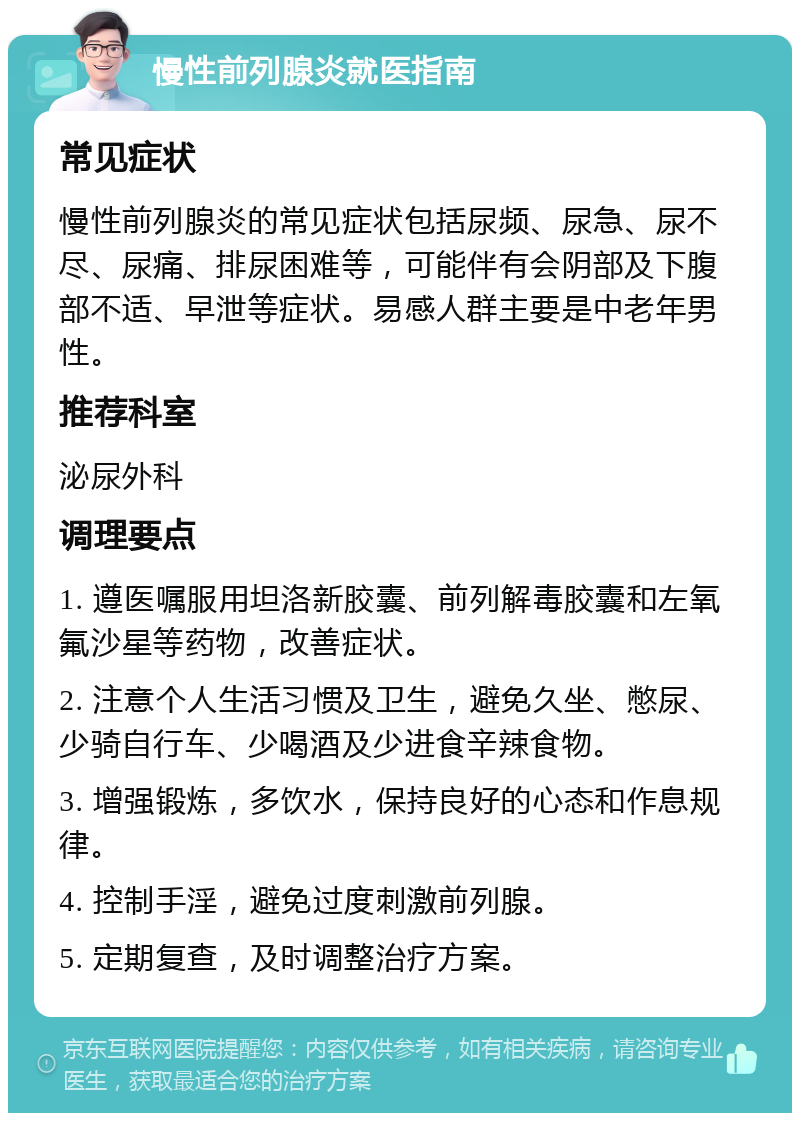 慢性前列腺炎就医指南 常见症状 慢性前列腺炎的常见症状包括尿频、尿急、尿不尽、尿痛、排尿困难等，可能伴有会阴部及下腹部不适、早泄等症状。易感人群主要是中老年男性。 推荐科室 泌尿外科 调理要点 1. 遵医嘱服用坦洛新胶囊、前列解毒胶囊和左氧氟沙星等药物，改善症状。 2. 注意个人生活习惯及卫生，避免久坐、憋尿、少骑自行车、少喝酒及少进食辛辣食物。 3. 增强锻炼，多饮水，保持良好的心态和作息规律。 4. 控制手淫，避免过度刺激前列腺。 5. 定期复查，及时调整治疗方案。