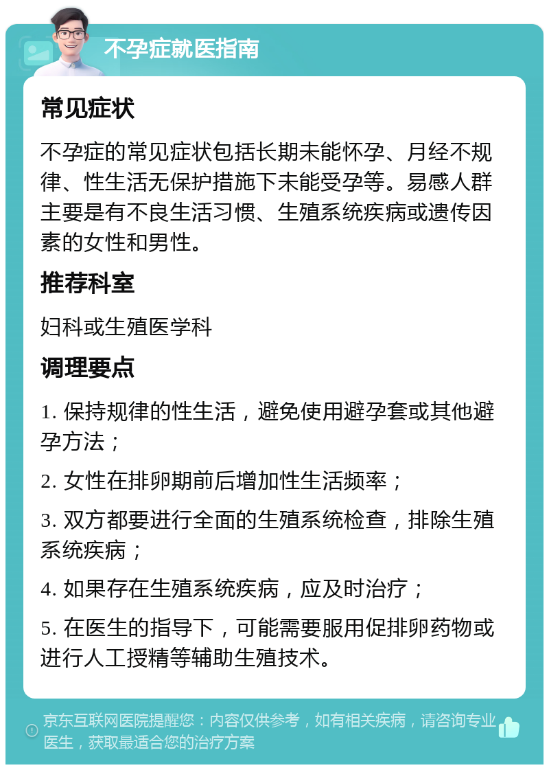 不孕症就医指南 常见症状 不孕症的常见症状包括长期未能怀孕、月经不规律、性生活无保护措施下未能受孕等。易感人群主要是有不良生活习惯、生殖系统疾病或遗传因素的女性和男性。 推荐科室 妇科或生殖医学科 调理要点 1. 保持规律的性生活，避免使用避孕套或其他避孕方法； 2. 女性在排卵期前后增加性生活频率； 3. 双方都要进行全面的生殖系统检查，排除生殖系统疾病； 4. 如果存在生殖系统疾病，应及时治疗； 5. 在医生的指导下，可能需要服用促排卵药物或进行人工授精等辅助生殖技术。