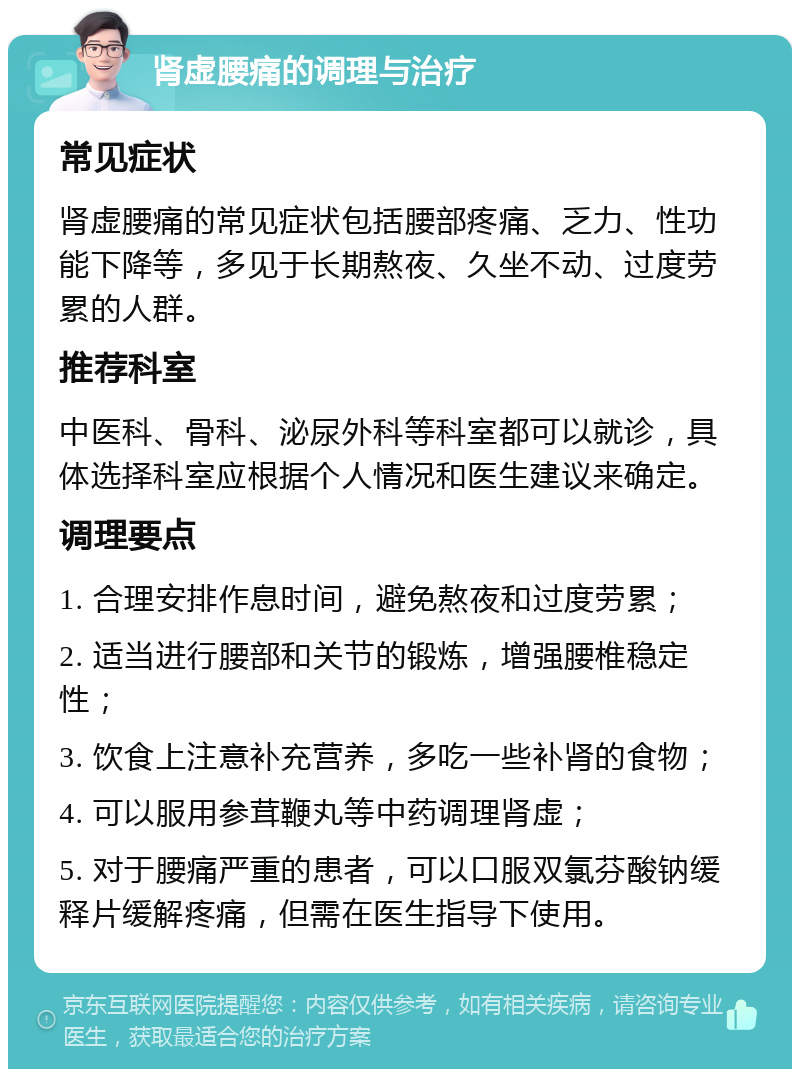 肾虚腰痛的调理与治疗 常见症状 肾虚腰痛的常见症状包括腰部疼痛、乏力、性功能下降等，多见于长期熬夜、久坐不动、过度劳累的人群。 推荐科室 中医科、骨科、泌尿外科等科室都可以就诊，具体选择科室应根据个人情况和医生建议来确定。 调理要点 1. 合理安排作息时间，避免熬夜和过度劳累； 2. 适当进行腰部和关节的锻炼，增强腰椎稳定性； 3. 饮食上注意补充营养，多吃一些补肾的食物； 4. 可以服用参茸鞭丸等中药调理肾虚； 5. 对于腰痛严重的患者，可以口服双氯芬酸钠缓释片缓解疼痛，但需在医生指导下使用。