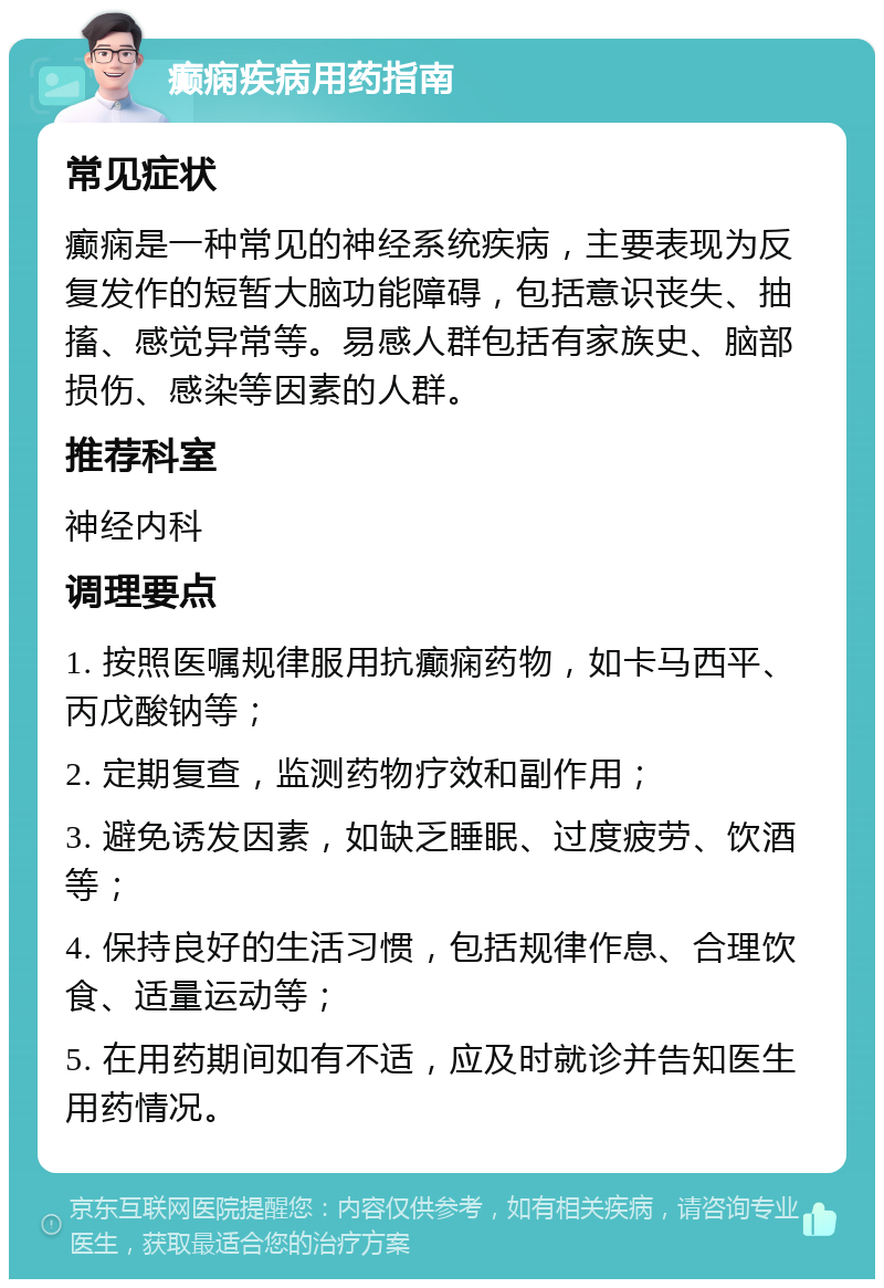 癫痫疾病用药指南 常见症状 癫痫是一种常见的神经系统疾病，主要表现为反复发作的短暂大脑功能障碍，包括意识丧失、抽搐、感觉异常等。易感人群包括有家族史、脑部损伤、感染等因素的人群。 推荐科室 神经内科 调理要点 1. 按照医嘱规律服用抗癫痫药物，如卡马西平、丙戊酸钠等； 2. 定期复查，监测药物疗效和副作用； 3. 避免诱发因素，如缺乏睡眠、过度疲劳、饮酒等； 4. 保持良好的生活习惯，包括规律作息、合理饮食、适量运动等； 5. 在用药期间如有不适，应及时就诊并告知医生用药情况。