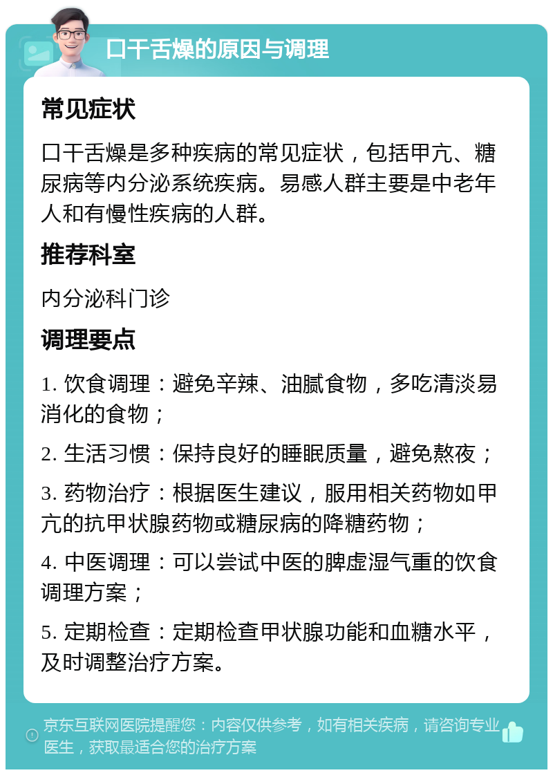 口干舌燥的原因与调理 常见症状 口干舌燥是多种疾病的常见症状，包括甲亢、糖尿病等内分泌系统疾病。易感人群主要是中老年人和有慢性疾病的人群。 推荐科室 内分泌科门诊 调理要点 1. 饮食调理：避免辛辣、油腻食物，多吃清淡易消化的食物； 2. 生活习惯：保持良好的睡眠质量，避免熬夜； 3. 药物治疗：根据医生建议，服用相关药物如甲亢的抗甲状腺药物或糖尿病的降糖药物； 4. 中医调理：可以尝试中医的脾虚湿气重的饮食调理方案； 5. 定期检查：定期检查甲状腺功能和血糖水平，及时调整治疗方案。