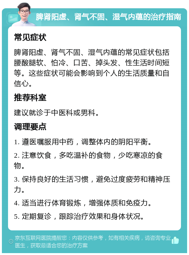 脾肾阳虚、肾气不固、湿气内蕴的治疗指南 常见症状 脾肾阳虚、肾气不固、湿气内蕴的常见症状包括腰酸腿软、怕冷、口苦、掉头发、性生活时间短等。这些症状可能会影响到个人的生活质量和自信心。 推荐科室 建议就诊于中医科或男科。 调理要点 1. 遵医嘱服用中药，调整体内的阴阳平衡。 2. 注意饮食，多吃温补的食物，少吃寒凉的食物。 3. 保持良好的生活习惯，避免过度疲劳和精神压力。 4. 适当进行体育锻炼，增强体质和免疫力。 5. 定期复诊，跟踪治疗效果和身体状况。