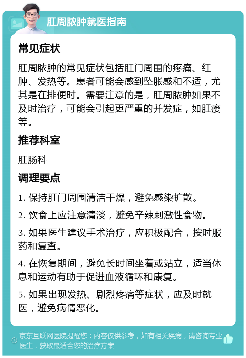 肛周脓肿就医指南 常见症状 肛周脓肿的常见症状包括肛门周围的疼痛、红肿、发热等。患者可能会感到坠胀感和不适，尤其是在排便时。需要注意的是，肛周脓肿如果不及时治疗，可能会引起更严重的并发症，如肛瘘等。 推荐科室 肛肠科 调理要点 1. 保持肛门周围清洁干燥，避免感染扩散。 2. 饮食上应注意清淡，避免辛辣刺激性食物。 3. 如果医生建议手术治疗，应积极配合，按时服药和复查。 4. 在恢复期间，避免长时间坐着或站立，适当休息和运动有助于促进血液循环和康复。 5. 如果出现发热、剧烈疼痛等症状，应及时就医，避免病情恶化。