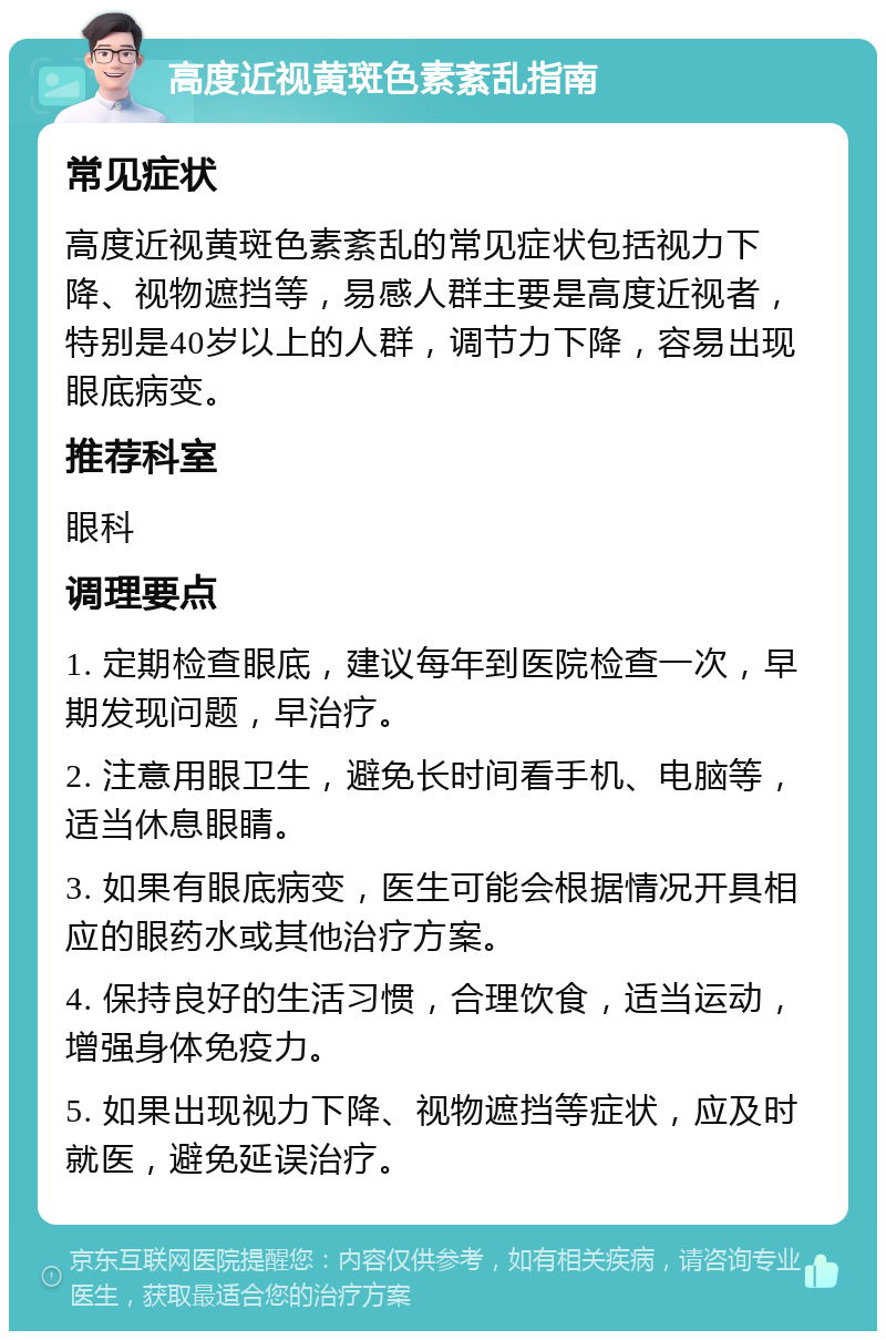 高度近视黄斑色素紊乱指南 常见症状 高度近视黄斑色素紊乱的常见症状包括视力下降、视物遮挡等，易感人群主要是高度近视者，特别是40岁以上的人群，调节力下降，容易出现眼底病变。 推荐科室 眼科 调理要点 1. 定期检查眼底，建议每年到医院检查一次，早期发现问题，早治疗。 2. 注意用眼卫生，避免长时间看手机、电脑等，适当休息眼睛。 3. 如果有眼底病变，医生可能会根据情况开具相应的眼药水或其他治疗方案。 4. 保持良好的生活习惯，合理饮食，适当运动，增强身体免疫力。 5. 如果出现视力下降、视物遮挡等症状，应及时就医，避免延误治疗。