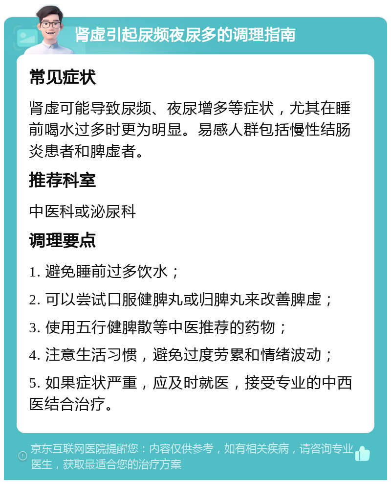 肾虚引起尿频夜尿多的调理指南 常见症状 肾虚可能导致尿频、夜尿增多等症状，尤其在睡前喝水过多时更为明显。易感人群包括慢性结肠炎患者和脾虚者。 推荐科室 中医科或泌尿科 调理要点 1. 避免睡前过多饮水； 2. 可以尝试口服健脾丸或归脾丸来改善脾虚； 3. 使用五行健脾散等中医推荐的药物； 4. 注意生活习惯，避免过度劳累和情绪波动； 5. 如果症状严重，应及时就医，接受专业的中西医结合治疗。