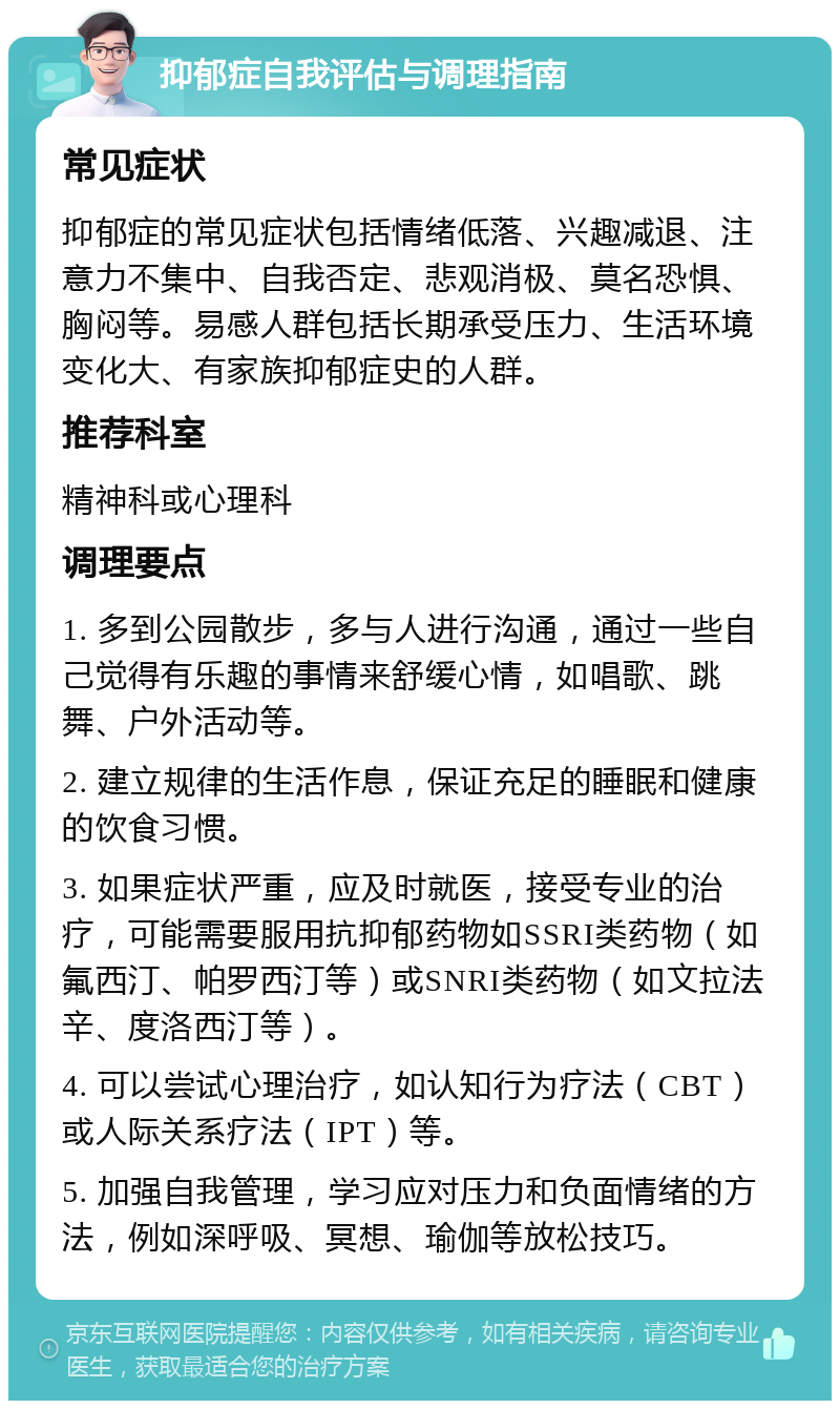 抑郁症自我评估与调理指南 常见症状 抑郁症的常见症状包括情绪低落、兴趣减退、注意力不集中、自我否定、悲观消极、莫名恐惧、胸闷等。易感人群包括长期承受压力、生活环境变化大、有家族抑郁症史的人群。 推荐科室 精神科或心理科 调理要点 1. 多到公园散步，多与人进行沟通，通过一些自己觉得有乐趣的事情来舒缓心情，如唱歌、跳舞、户外活动等。 2. 建立规律的生活作息，保证充足的睡眠和健康的饮食习惯。 3. 如果症状严重，应及时就医，接受专业的治疗，可能需要服用抗抑郁药物如SSRI类药物（如氟西汀、帕罗西汀等）或SNRI类药物（如文拉法辛、度洛西汀等）。 4. 可以尝试心理治疗，如认知行为疗法（CBT）或人际关系疗法（IPT）等。 5. 加强自我管理，学习应对压力和负面情绪的方法，例如深呼吸、冥想、瑜伽等放松技巧。