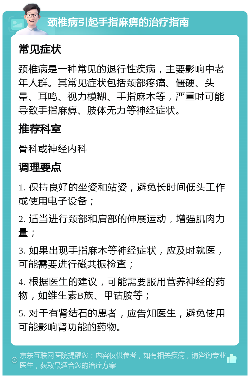 颈椎病引起手指麻痹的治疗指南 常见症状 颈椎病是一种常见的退行性疾病，主要影响中老年人群。其常见症状包括颈部疼痛、僵硬、头晕、耳鸣、视力模糊、手指麻木等，严重时可能导致手指麻痹、肢体无力等神经症状。 推荐科室 骨科或神经内科 调理要点 1. 保持良好的坐姿和站姿，避免长时间低头工作或使用电子设备； 2. 适当进行颈部和肩部的伸展运动，增强肌肉力量； 3. 如果出现手指麻木等神经症状，应及时就医，可能需要进行磁共振检查； 4. 根据医生的建议，可能需要服用营养神经的药物，如维生素B族、甲钴胺等； 5. 对于有肾结石的患者，应告知医生，避免使用可能影响肾功能的药物。