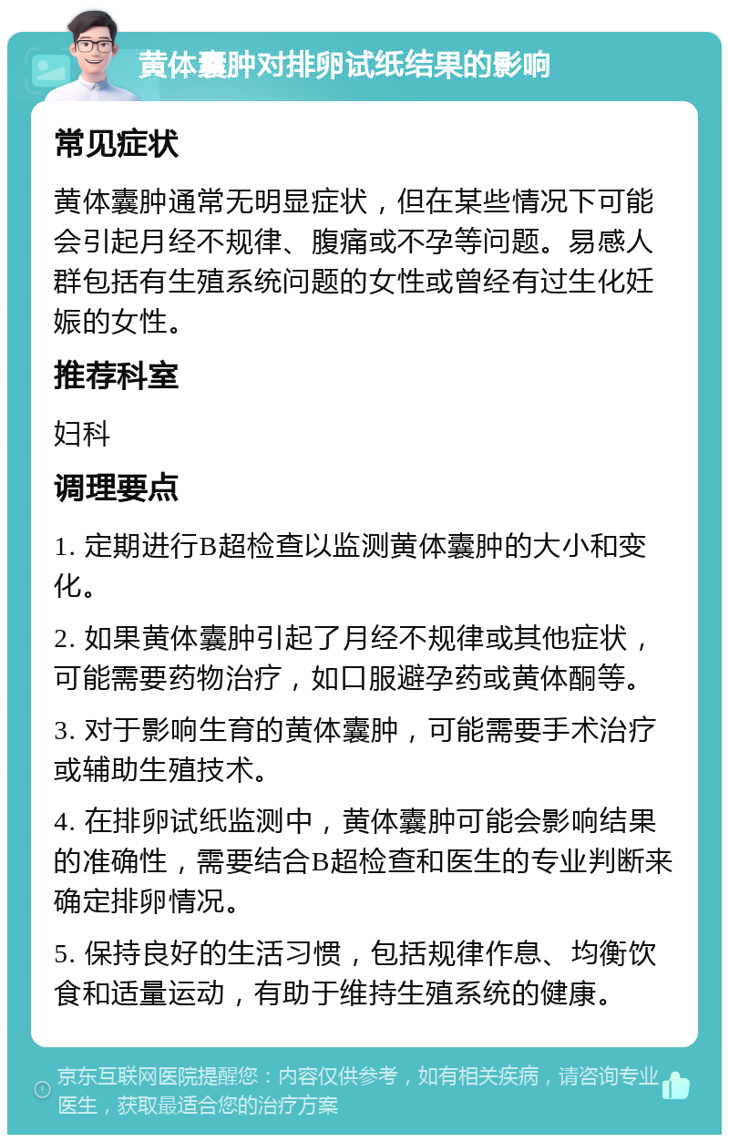 黄体囊肿对排卵试纸结果的影响 常见症状 黄体囊肿通常无明显症状，但在某些情况下可能会引起月经不规律、腹痛或不孕等问题。易感人群包括有生殖系统问题的女性或曾经有过生化妊娠的女性。 推荐科室 妇科 调理要点 1. 定期进行B超检查以监测黄体囊肿的大小和变化。 2. 如果黄体囊肿引起了月经不规律或其他症状，可能需要药物治疗，如口服避孕药或黄体酮等。 3. 对于影响生育的黄体囊肿，可能需要手术治疗或辅助生殖技术。 4. 在排卵试纸监测中，黄体囊肿可能会影响结果的准确性，需要结合B超检查和医生的专业判断来确定排卵情况。 5. 保持良好的生活习惯，包括规律作息、均衡饮食和适量运动，有助于维持生殖系统的健康。