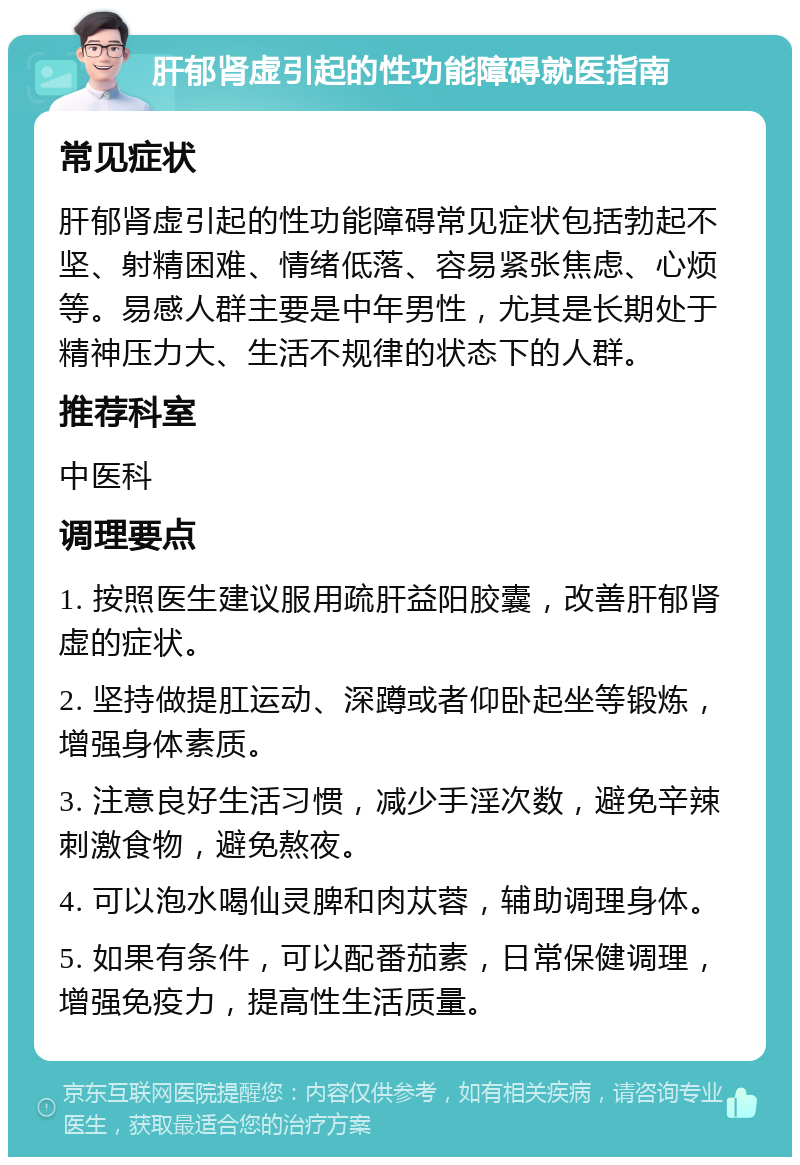 肝郁肾虚引起的性功能障碍就医指南 常见症状 肝郁肾虚引起的性功能障碍常见症状包括勃起不坚、射精困难、情绪低落、容易紧张焦虑、心烦等。易感人群主要是中年男性，尤其是长期处于精神压力大、生活不规律的状态下的人群。 推荐科室 中医科 调理要点 1. 按照医生建议服用疏肝益阳胶囊，改善肝郁肾虚的症状。 2. 坚持做提肛运动、深蹲或者仰卧起坐等锻炼，增强身体素质。 3. 注意良好生活习惯，减少手淫次数，避免辛辣刺激食物，避免熬夜。 4. 可以泡水喝仙灵脾和肉苁蓉，辅助调理身体。 5. 如果有条件，可以配番茄素，日常保健调理，增强免疫力，提高性生活质量。