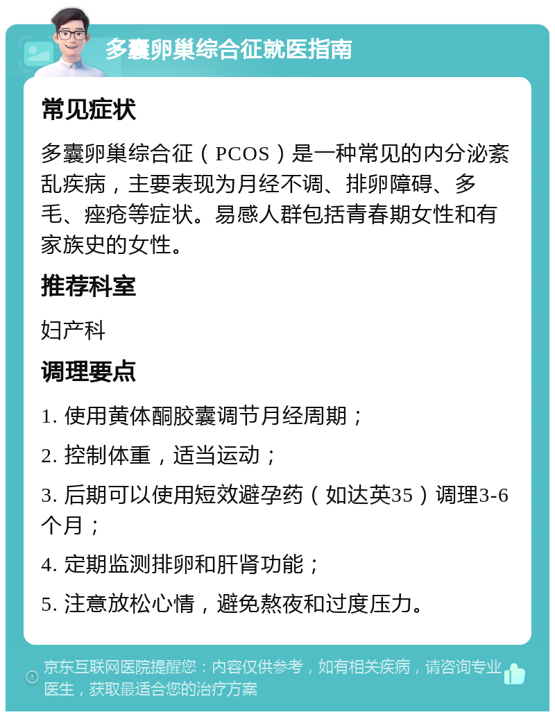 多囊卵巢综合征就医指南 常见症状 多囊卵巢综合征（PCOS）是一种常见的内分泌紊乱疾病，主要表现为月经不调、排卵障碍、多毛、痤疮等症状。易感人群包括青春期女性和有家族史的女性。 推荐科室 妇产科 调理要点 1. 使用黄体酮胶囊调节月经周期； 2. 控制体重，适当运动； 3. 后期可以使用短效避孕药（如达英35）调理3-6个月； 4. 定期监测排卵和肝肾功能； 5. 注意放松心情，避免熬夜和过度压力。