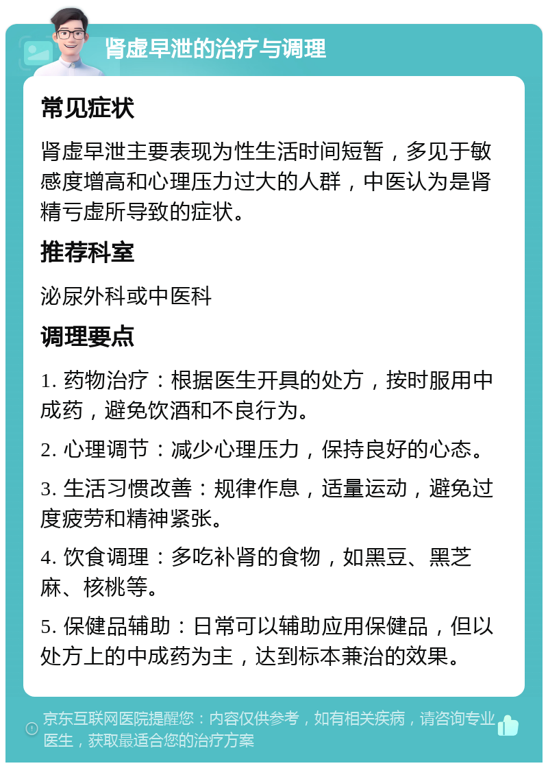 肾虚早泄的治疗与调理 常见症状 肾虚早泄主要表现为性生活时间短暂，多见于敏感度增高和心理压力过大的人群，中医认为是肾精亏虚所导致的症状。 推荐科室 泌尿外科或中医科 调理要点 1. 药物治疗：根据医生开具的处方，按时服用中成药，避免饮酒和不良行为。 2. 心理调节：减少心理压力，保持良好的心态。 3. 生活习惯改善：规律作息，适量运动，避免过度疲劳和精神紧张。 4. 饮食调理：多吃补肾的食物，如黑豆、黑芝麻、核桃等。 5. 保健品辅助：日常可以辅助应用保健品，但以处方上的中成药为主，达到标本兼治的效果。