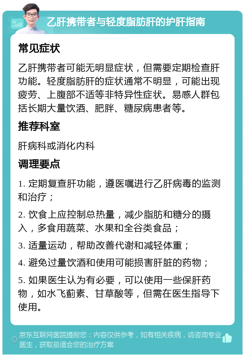 乙肝携带者与轻度脂肪肝的护肝指南 常见症状 乙肝携带者可能无明显症状，但需要定期检查肝功能。轻度脂肪肝的症状通常不明显，可能出现疲劳、上腹部不适等非特异性症状。易感人群包括长期大量饮酒、肥胖、糖尿病患者等。 推荐科室 肝病科或消化内科 调理要点 1. 定期复查肝功能，遵医嘱进行乙肝病毒的监测和治疗； 2. 饮食上应控制总热量，减少脂肪和糖分的摄入，多食用蔬菜、水果和全谷类食品； 3. 适量运动，帮助改善代谢和减轻体重； 4. 避免过量饮酒和使用可能损害肝脏的药物； 5. 如果医生认为有必要，可以使用一些保肝药物，如水飞蓟素、甘草酸等，但需在医生指导下使用。