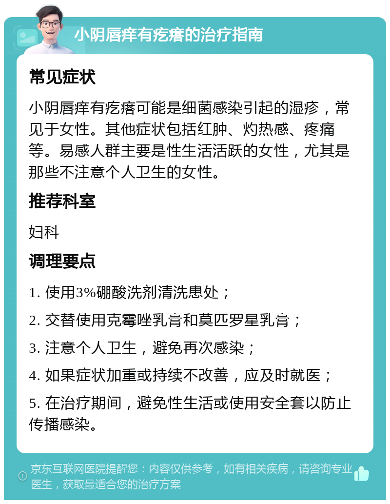 小阴唇痒有疙瘩的治疗指南 常见症状 小阴唇痒有疙瘩可能是细菌感染引起的湿疹，常见于女性。其他症状包括红肿、灼热感、疼痛等。易感人群主要是性生活活跃的女性，尤其是那些不注意个人卫生的女性。 推荐科室 妇科 调理要点 1. 使用3%硼酸洗剂清洗患处； 2. 交替使用克霉唑乳膏和莫匹罗星乳膏； 3. 注意个人卫生，避免再次感染； 4. 如果症状加重或持续不改善，应及时就医； 5. 在治疗期间，避免性生活或使用安全套以防止传播感染。