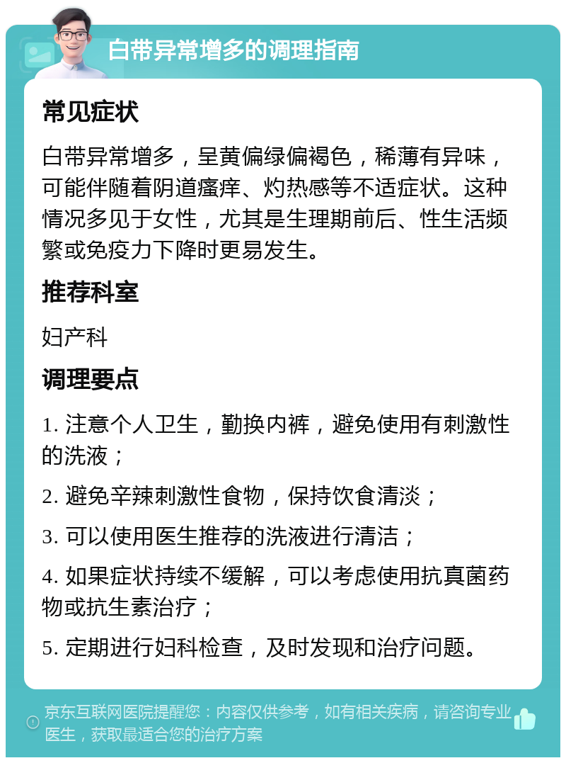 白带异常增多的调理指南 常见症状 白带异常增多，呈黄偏绿偏褐色，稀薄有异味，可能伴随着阴道瘙痒、灼热感等不适症状。这种情况多见于女性，尤其是生理期前后、性生活频繁或免疫力下降时更易发生。 推荐科室 妇产科 调理要点 1. 注意个人卫生，勤换内裤，避免使用有刺激性的洗液； 2. 避免辛辣刺激性食物，保持饮食清淡； 3. 可以使用医生推荐的洗液进行清洁； 4. 如果症状持续不缓解，可以考虑使用抗真菌药物或抗生素治疗； 5. 定期进行妇科检查，及时发现和治疗问题。