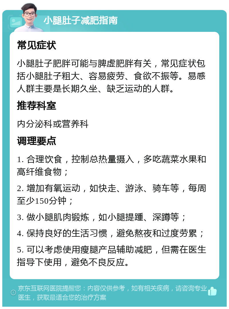 小腿肚子减肥指南 常见症状 小腿肚子肥胖可能与脾虚肥胖有关，常见症状包括小腿肚子粗大、容易疲劳、食欲不振等。易感人群主要是长期久坐、缺乏运动的人群。 推荐科室 内分泌科或营养科 调理要点 1. 合理饮食，控制总热量摄入，多吃蔬菜水果和高纤维食物； 2. 增加有氧运动，如快走、游泳、骑车等，每周至少150分钟； 3. 做小腿肌肉锻炼，如小腿提踵、深蹲等； 4. 保持良好的生活习惯，避免熬夜和过度劳累； 5. 可以考虑使用瘦腿产品辅助减肥，但需在医生指导下使用，避免不良反应。