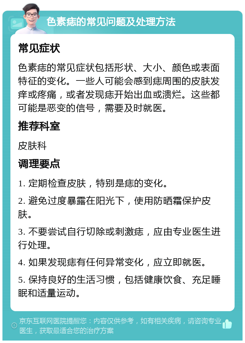 色素痣的常见问题及处理方法 常见症状 色素痣的常见症状包括形状、大小、颜色或表面特征的变化。一些人可能会感到痣周围的皮肤发痒或疼痛，或者发现痣开始出血或溃烂。这些都可能是恶变的信号，需要及时就医。 推荐科室 皮肤科 调理要点 1. 定期检查皮肤，特别是痣的变化。 2. 避免过度暴露在阳光下，使用防晒霜保护皮肤。 3. 不要尝试自行切除或刺激痣，应由专业医生进行处理。 4. 如果发现痣有任何异常变化，应立即就医。 5. 保持良好的生活习惯，包括健康饮食、充足睡眠和适量运动。