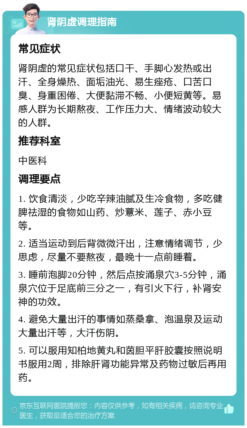 肾阴虚调理指南 常见症状 肾阴虚的常见症状包括口干、手脚心发热或出汗、全身燥热、面垢油光、易生痤疮、口苦口臭、身重困倦、大便黏滞不畅、小便短黄等。易感人群为长期熬夜、工作压力大、情绪波动较大的人群。 推荐科室 中医科 调理要点 1. 饮食清淡，少吃辛辣油腻及生冷食物，多吃健脾祛湿的食物如山药、炒薏米、莲子、赤小豆等。 2. 适当运动到后背微微汗出，注意情绪调节，少思虑，尽量不要熬夜，最晚十一点前睡着。 3. 睡前泡脚20分钟，然后点按涌泉穴3-5分钟，涌泉穴位于足底前三分之一，有引火下行，补肾安神的功效。 4. 避免大量出汗的事情如蒸桑拿、泡温泉及运动大量出汗等，大汗伤阴。 5. 可以服用知柏地黄丸和茵胆平肝胶囊按照说明书服用2周，排除肝肾功能异常及药物过敏后再用药。