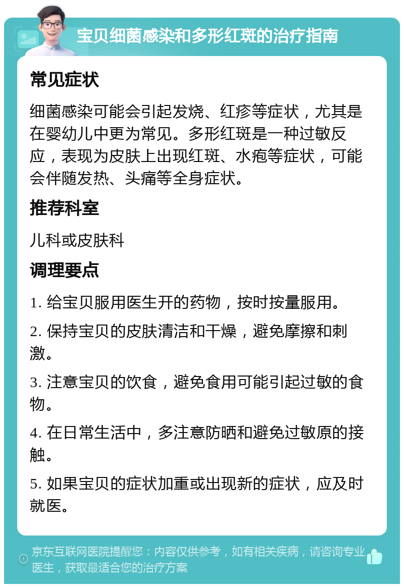 宝贝细菌感染和多形红斑的治疗指南 常见症状 细菌感染可能会引起发烧、红疹等症状，尤其是在婴幼儿中更为常见。多形红斑是一种过敏反应，表现为皮肤上出现红斑、水疱等症状，可能会伴随发热、头痛等全身症状。 推荐科室 儿科或皮肤科 调理要点 1. 给宝贝服用医生开的药物，按时按量服用。 2. 保持宝贝的皮肤清洁和干燥，避免摩擦和刺激。 3. 注意宝贝的饮食，避免食用可能引起过敏的食物。 4. 在日常生活中，多注意防晒和避免过敏原的接触。 5. 如果宝贝的症状加重或出现新的症状，应及时就医。