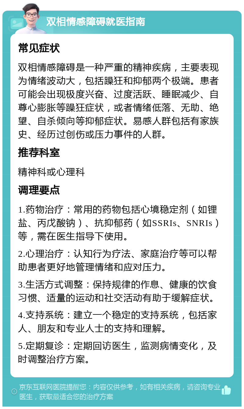 双相情感障碍就医指南 常见症状 双相情感障碍是一种严重的精神疾病，主要表现为情绪波动大，包括躁狂和抑郁两个极端。患者可能会出现极度兴奋、过度活跃、睡眠减少、自尊心膨胀等躁狂症状，或者情绪低落、无助、绝望、自杀倾向等抑郁症状。易感人群包括有家族史、经历过创伤或压力事件的人群。 推荐科室 精神科或心理科 调理要点 1.药物治疗：常用的药物包括心境稳定剂（如锂盐、丙戊酸钠）、抗抑郁药（如SSRIs、SNRIs）等，需在医生指导下使用。 2.心理治疗：认知行为疗法、家庭治疗等可以帮助患者更好地管理情绪和应对压力。 3.生活方式调整：保持规律的作息、健康的饮食习惯、适量的运动和社交活动有助于缓解症状。 4.支持系统：建立一个稳定的支持系统，包括家人、朋友和专业人士的支持和理解。 5.定期复诊：定期回访医生，监测病情变化，及时调整治疗方案。