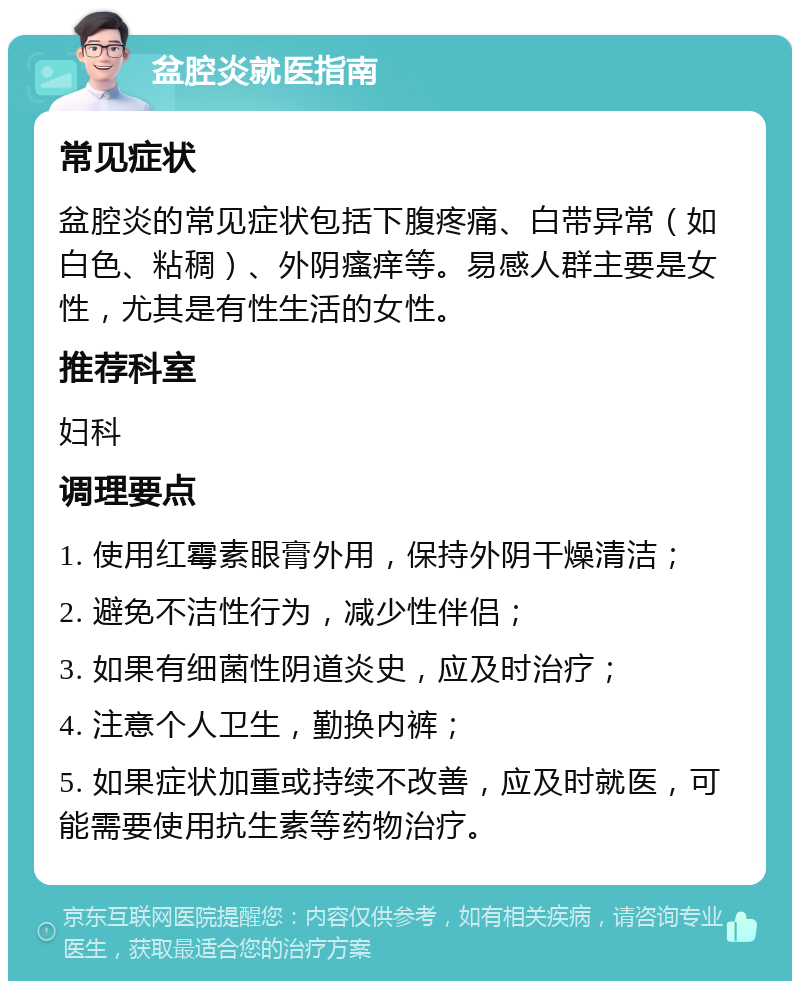 盆腔炎就医指南 常见症状 盆腔炎的常见症状包括下腹疼痛、白带异常（如白色、粘稠）、外阴瘙痒等。易感人群主要是女性，尤其是有性生活的女性。 推荐科室 妇科 调理要点 1. 使用红霉素眼膏外用，保持外阴干燥清洁； 2. 避免不洁性行为，减少性伴侣； 3. 如果有细菌性阴道炎史，应及时治疗； 4. 注意个人卫生，勤换内裤； 5. 如果症状加重或持续不改善，应及时就医，可能需要使用抗生素等药物治疗。