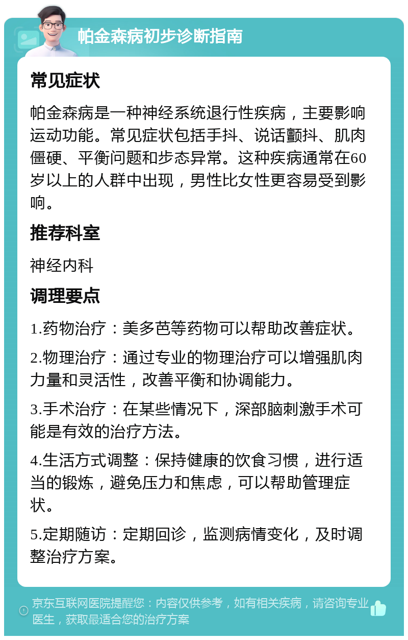 帕金森病初步诊断指南 常见症状 帕金森病是一种神经系统退行性疾病，主要影响运动功能。常见症状包括手抖、说话颤抖、肌肉僵硬、平衡问题和步态异常。这种疾病通常在60岁以上的人群中出现，男性比女性更容易受到影响。 推荐科室 神经内科 调理要点 1.药物治疗：美多芭等药物可以帮助改善症状。 2.物理治疗：通过专业的物理治疗可以增强肌肉力量和灵活性，改善平衡和协调能力。 3.手术治疗：在某些情况下，深部脑刺激手术可能是有效的治疗方法。 4.生活方式调整：保持健康的饮食习惯，进行适当的锻炼，避免压力和焦虑，可以帮助管理症状。 5.定期随访：定期回诊，监测病情变化，及时调整治疗方案。