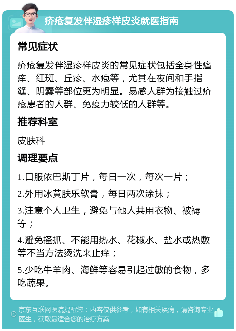 疥疮复发伴湿疹样皮炎就医指南 常见症状 疥疮复发伴湿疹样皮炎的常见症状包括全身性瘙痒、红斑、丘疹、水疱等，尤其在夜间和手指缝、阴囊等部位更为明显。易感人群为接触过疥疮患者的人群、免疫力较低的人群等。 推荐科室 皮肤科 调理要点 1.口服依巴斯丁片，每日一次，每次一片； 2.外用冰黄肤乐软膏，每日两次涂抹； 3.注意个人卫生，避免与他人共用衣物、被褥等； 4.避免搔抓、不能用热水、花椒水、盐水或热敷等不当方法烫洗来止痒； 5.少吃牛羊肉、海鲜等容易引起过敏的食物，多吃蔬果。