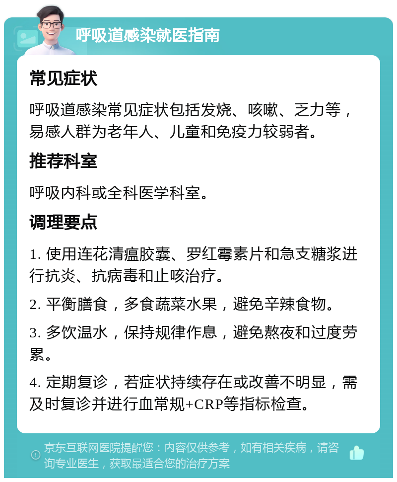 呼吸道感染就医指南 常见症状 呼吸道感染常见症状包括发烧、咳嗽、乏力等，易感人群为老年人、儿童和免疫力较弱者。 推荐科室 呼吸内科或全科医学科室。 调理要点 1. 使用连花清瘟胶囊、罗红霉素片和急支糖浆进行抗炎、抗病毒和止咳治疗。 2. 平衡膳食，多食蔬菜水果，避免辛辣食物。 3. 多饮温水，保持规律作息，避免熬夜和过度劳累。 4. 定期复诊，若症状持续存在或改善不明显，需及时复诊并进行血常规+CRP等指标检查。