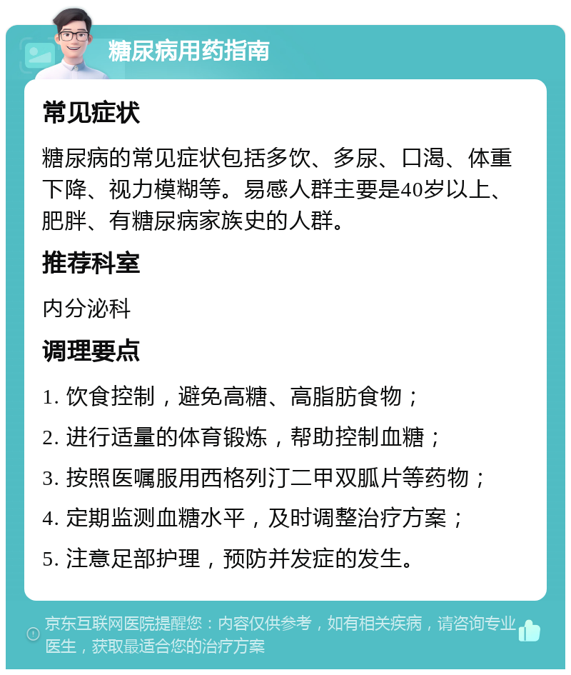 糖尿病用药指南 常见症状 糖尿病的常见症状包括多饮、多尿、口渴、体重下降、视力模糊等。易感人群主要是40岁以上、肥胖、有糖尿病家族史的人群。 推荐科室 内分泌科 调理要点 1. 饮食控制，避免高糖、高脂肪食物； 2. 进行适量的体育锻炼，帮助控制血糖； 3. 按照医嘱服用西格列汀二甲双胍片等药物； 4. 定期监测血糖水平，及时调整治疗方案； 5. 注意足部护理，预防并发症的发生。